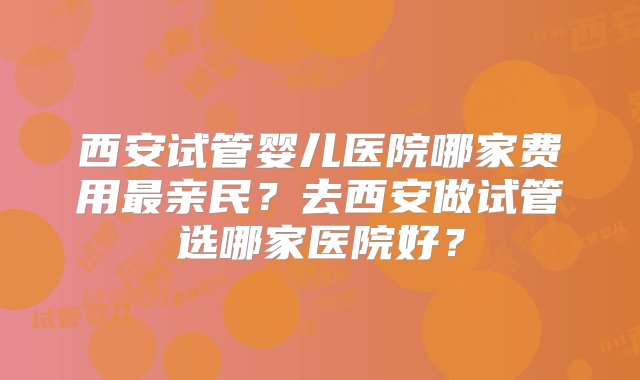 西安试管婴儿医院哪家费用最亲民？去西安做试管选哪家医院好？