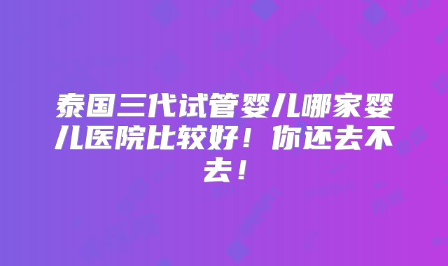 泰国三代试管婴儿哪家婴儿医院比较好！你还去不去！