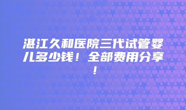 湛江久和医院三代试管婴儿多少钱！全部费用分享！