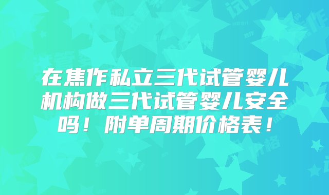 在焦作私立三代试管婴儿机构做三代试管婴儿安全吗！附单周期价格表！