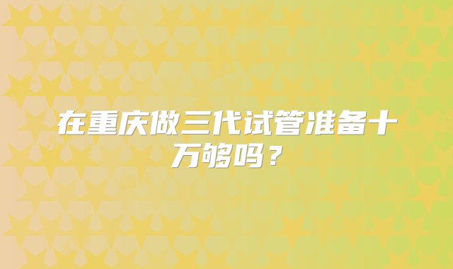 在重庆做三代试管准备十万够吗？