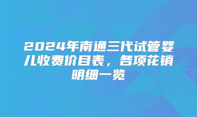 2024年南通三代试管婴儿收费价目表，各项花销明细一览