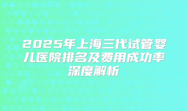 2025年上海三代试管婴儿医院排名及费用成功率深度解析