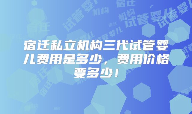 宿迁私立机构三代试管婴儿费用是多少，费用价格要多少！