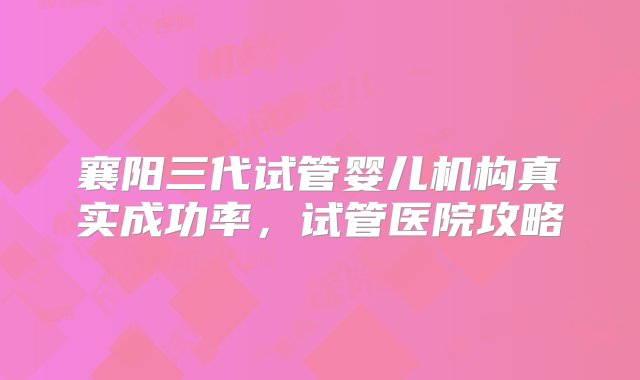 襄阳三代试管婴儿机构真实成功率，试管医院攻略