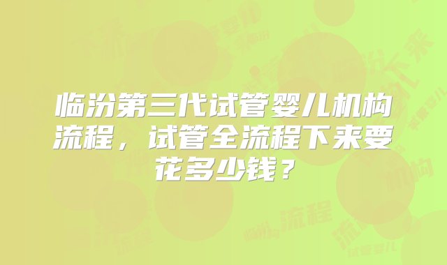 临汾第三代试管婴儿机构流程，试管全流程下来要花多少钱？