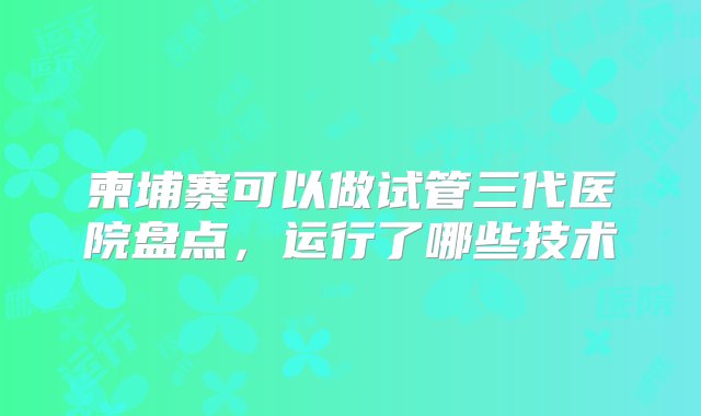 柬埔寨可以做试管三代医院盘点，运行了哪些技术