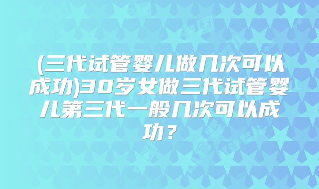 (三代试管婴儿做几次可以成功)30岁女做三代试管婴儿第三代一般几次可以成功？