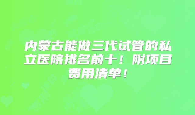 内蒙古能做三代试管的私立医院排名前十！附项目费用清单！