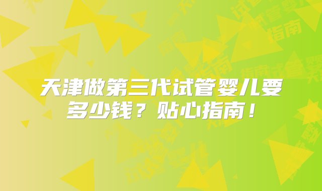 天津做第三代试管婴儿要多少钱？贴心指南！