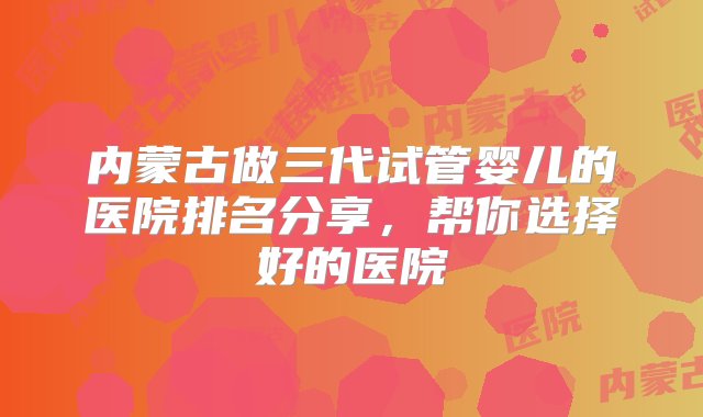 内蒙古做三代试管婴儿的医院排名分享，帮你选择好的医院