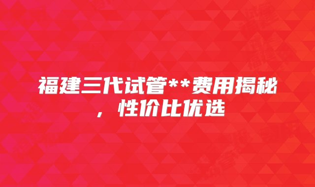 福建三代试管**费用揭秘，性价比优选