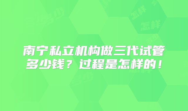 南宁私立机构做三代试管多少钱？过程是怎样的！