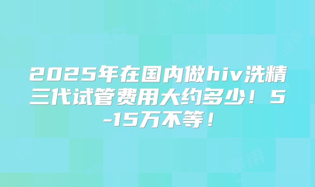 2025年在国内做hiv洗精三代试管费用大约多少！5-15万不等！