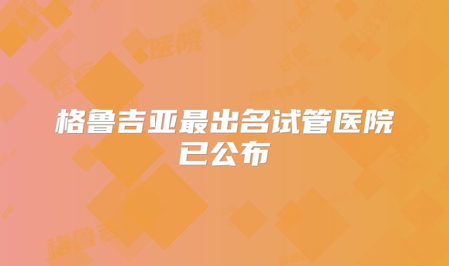 格鲁吉亚最出名试管医院已公布