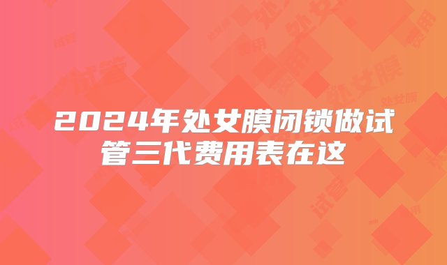 2024年处女膜闭锁做试管三代费用表在这