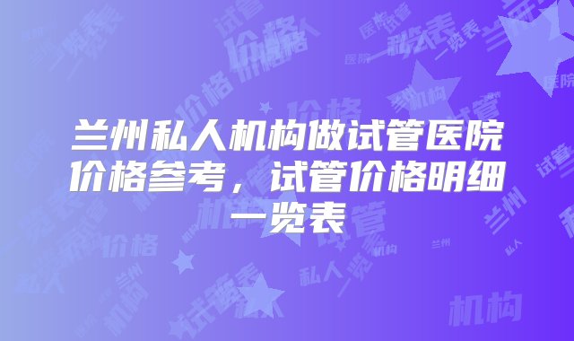 兰州私人机构做试管医院价格参考，试管价格明细一览表