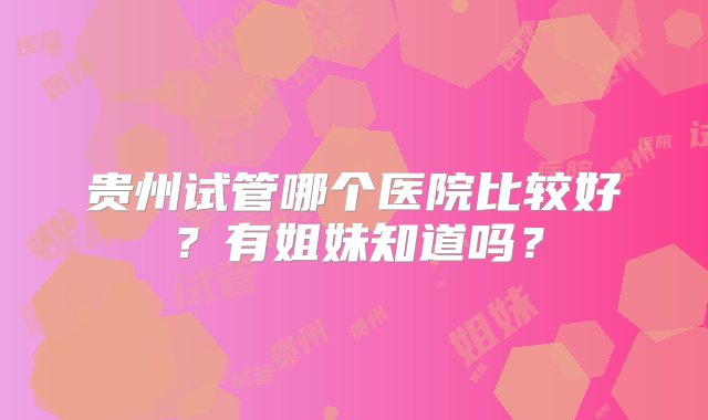 贵州试管哪个医院比较好？有姐妹知道吗？