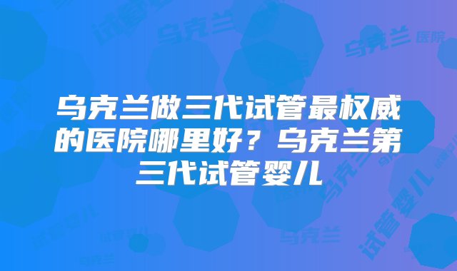 乌克兰做三代试管最权威的医院哪里好？乌克兰第三代试管婴儿