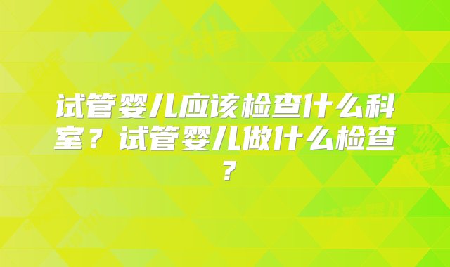 试管婴儿应该检查什么科室？试管婴儿做什么检查？