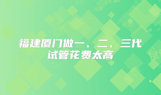 福建厦门做一、二、三代试管花费太高