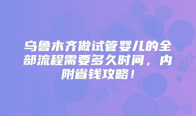 乌鲁木齐做试管婴儿的全部流程需要多久时间，内附省钱攻略！