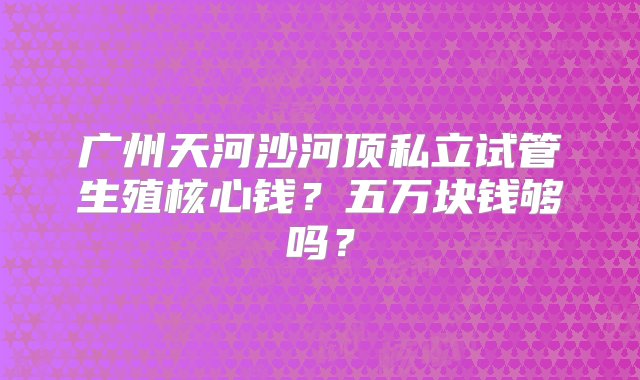 广州天河沙河顶私立试管生殖核心钱？五万块钱够吗？