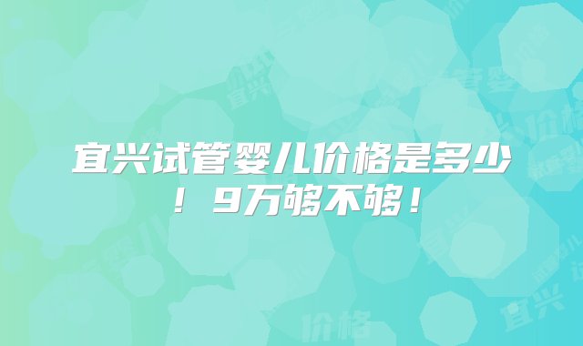 宜兴试管婴儿价格是多少！9万够不够！