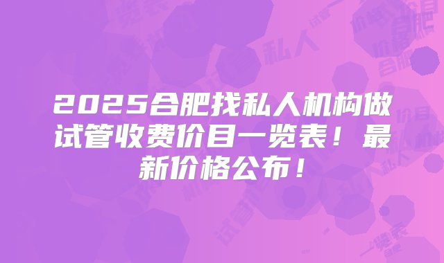 2025合肥找私人机构做试管收费价目一览表！最新价格公布！