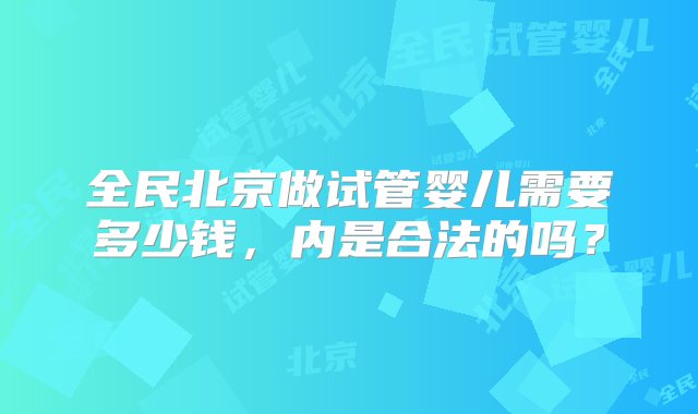 全民北京做试管婴儿需要多少钱，内是合法的吗？