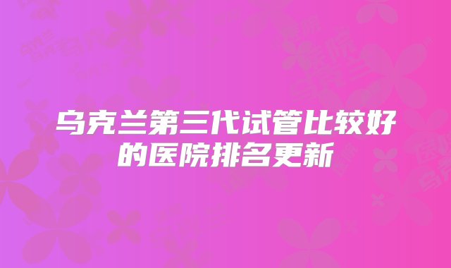 乌克兰第三代试管比较好的医院排名更新