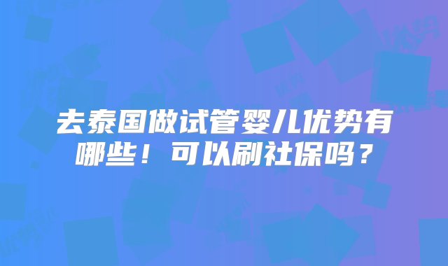 去泰国做试管婴儿优势有哪些！可以刷社保吗？