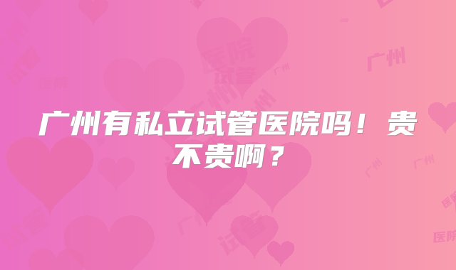 广州有私立试管医院吗！贵不贵啊？