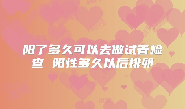 阳了多久可以去做试管检查 阳性多久以后排卵