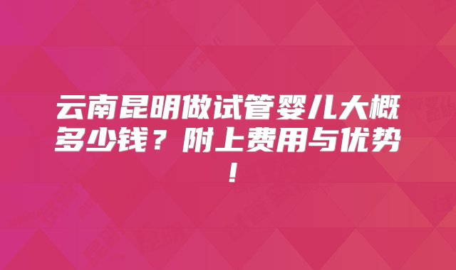 云南昆明做试管婴儿大概多少钱？附上费用与优势！