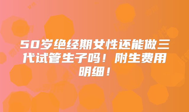 50岁绝经期女性还能做三代试管生子吗！附生费用明细！