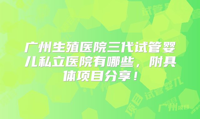 广州生殖医院三代试管婴儿私立医院有哪些，附具体项目分享！