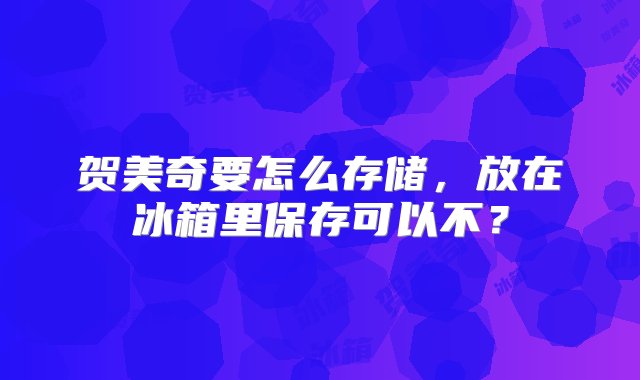 贺美奇要怎么存储，放在冰箱里保存可以不？