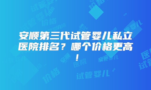 安顺第三代试管婴儿私立医院排名？哪个价格更高！