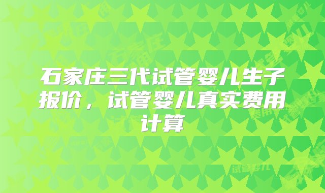 石家庄三代试管婴儿生子报价，试管婴儿真实费用计算