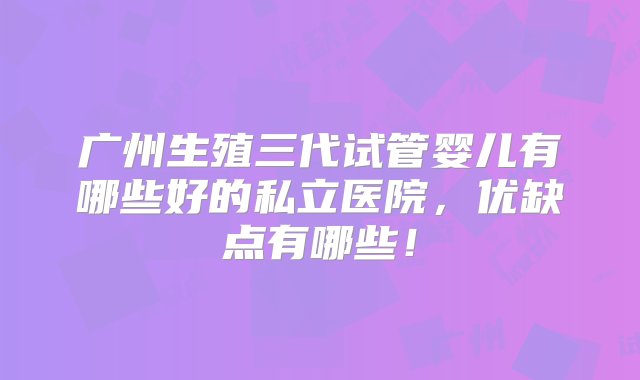 广州生殖三代试管婴儿有哪些好的私立医院，优缺点有哪些！