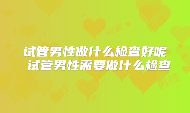 试管男性做什么检查好呢 试管男性需要做什么检查