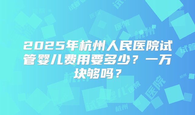 2025年杭州人民医院试管婴儿费用要多少？一万块够吗？