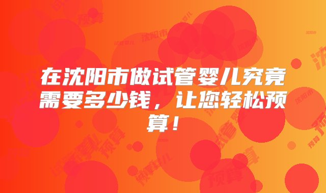 在沈阳市做试管婴儿究竟需要多少钱，让您轻松预算！