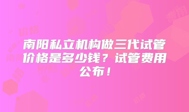 南阳私立机构做三代试管价格是多少钱？试管费用公布！