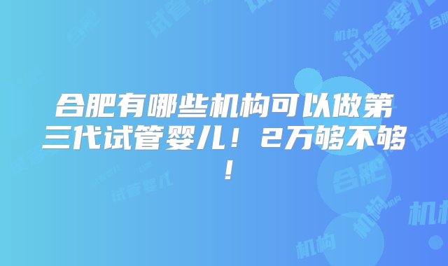 合肥有哪些机构可以做第三代试管婴儿！2万够不够！