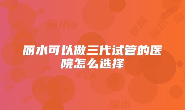 丽水可以做三代试管的医院怎么选择