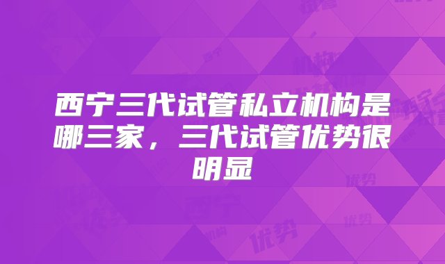 西宁三代试管私立机构是哪三家，三代试管优势很明显