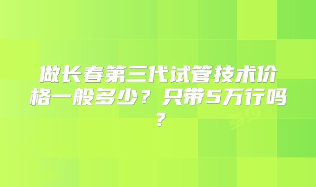 做长春第三代试管技术价格一般多少？只带5万行吗？