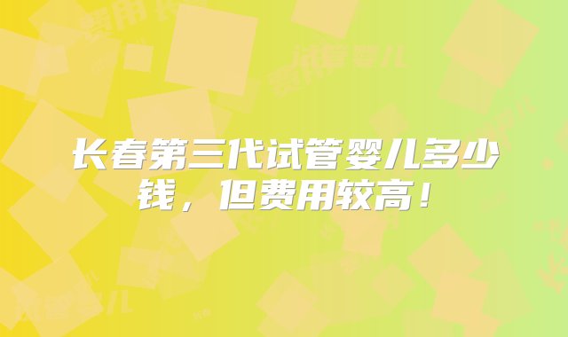 长春第三代试管婴儿多少钱，但费用较高！